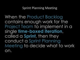 Sprint Planning Meeting
When the Product Backlog
contains enough work for the
Project Team to implement in a
single time-boxed iteration,
called a Sprint, then they
conduct a Sprint Planning
Meeting to decide what to work
on.
22
 