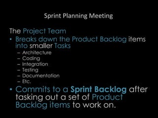 Sprint Planning Meeting
The Project Team
• Breaks down the Product Backlog items
into smaller Tasks
– Architecture
– Coding
– Integration
– Testing
– Documentation
– Etc.
• Commits to a Sprint Backlog after
tasking out a set of Product
Backlog items to work on.
25
 