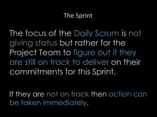 The Sprint
The focus of the Daily Scrum is not
giving status but rather for the
Project Team to figure out if they
are still on track to deliver on their
commitments for this Sprint.
If they are not on track then action can
be taken immediately.
28
 
