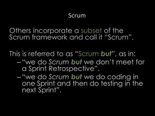 Scrum
Others incorporate a subset of the
Scrum framework and call it “Scrum”.
This is referred to as “Scrum but”, as in:
– “we do Scrum but we don’t meet for
a Sprint Retrospective”.
– “we do Scrum but we do coding in
one Sprint and then do testing in the
next Sprint”.
36
 