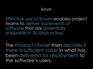 Scrum
Effective use of Scrum enables project
teams to deliver increments of
software that are potentially
shippable in 30 days or less.
The Product Owner then decides if
there is sufficient value in what has
been delivered for deployment to
the software’s users.
37
 