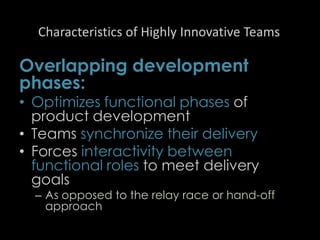 Characteristics of Highly Innovative Teams
Overlapping development
phases:
• Optimizes functional phases of
product development
• Teams synchronize their delivery
• Forces interactivity between
functional roles to meet delivery
goals
– As opposed to the relay race or hand-off
approach
43
 