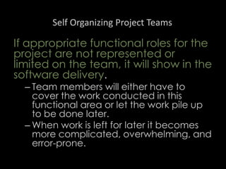 Self Organizing Project Teams
If appropriate functional roles for the
project are not represented or
limited on the team, it will show in the
software delivery.
– Team members will either have to
cover the work conducted in this
functional area or let the work pile up
to be done later.
– When work is left for later it becomes
more complicated, overwhelming, and
error-prone.
50
 