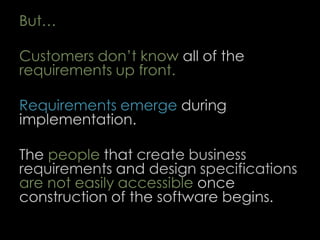 But…
Customers don’t know all of the
requirements up front.
Requirements emerge during
implementation.
The people that create business
requirements and design specifications
are not easily accessible once
construction of the software begins.
59
 