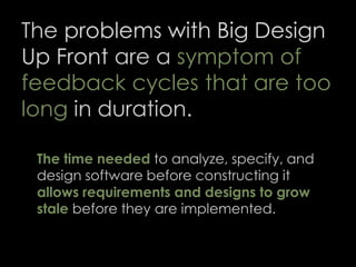 The problems with Big Design
Up Front are a symptom of
feedback cycles that are too
long in duration.
The time needed to analyze, specify, and
design software before constructing it
allows requirements and designs to grow
stale before they are implemented.
60
 
