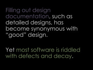 Filling out design
documentation, such as
detailed designs, has
become synonymous with
“good” design.
Yet most software is riddled
with defects and decay.
66
 