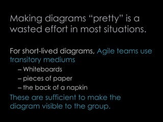 Making diagrams “pretty” is a
wasted effort in most situations.
For short-lived diagrams, Agile teams use
transitory mediums
– Whiteboards
– pieces of paper
– the back of a napkin
These are sufficient to make the
diagram visible to the group.
73
 