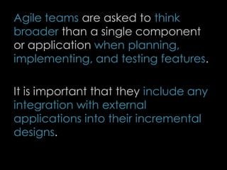 Agile teams are asked to think
broader than a single component
or application when planning,
implementing, and testing features.
It is important that they include any
integration with external
applications into their incremental
designs.
78
 