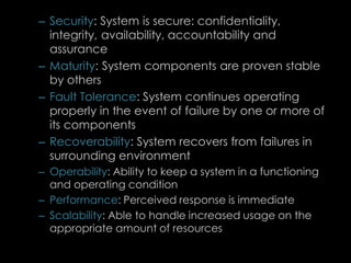 – Security: System is secure: confidentiality,
integrity, availability, accountability and
assurance
– Maturity: System components are proven stable
by others
– Fault Tolerance: System continues operating
properly in the event of failure by one or more of
its components
– Recoverability: System recovers from failures in
surrounding environment
– Operability: Ability to keep a system in a functioning
and operating condition
– Performance: Perceived response is immediate
– Scalability: Able to handle increased usage on the
appropriate amount of resources
81
 