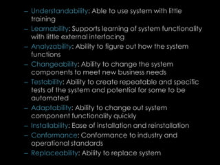 – Understandability: Able to use system with little
training
– Learnability: Supports learning of system functionality
with little external interfacing
– Analyzability: Ability to figure out how the system
functions
– Changeability: Ability to change the system
components to meet new business needs
– Testability: Ability to create repeatable and specific
tests of the system and potential for some to be
automated
– Adaptability: Ability to change out system
component functionality quickly
– Installability: Ease of installation and reinstallation
– Conformance: Conformance to industry and
operational standards
– Replaceability: Ability to replace system
82
 