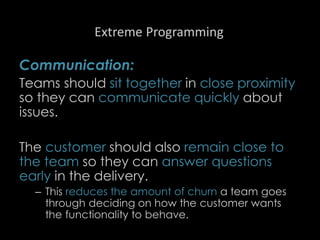 Extreme Programming
Communication:
Teams should sit together in close proximity
so they can communicate quickly about
issues.
The customer should also remain close to
the team so they can answer questions
early in the delivery.
– This reduces the amount of churn a team goes
through deciding on how the customer wants
the functionality to behave.
87
 