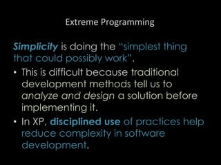 Extreme Programming
Simplicity is doing the “simplest thing
that could possibly work”.
• This is difficult because traditional
development methods tell us to
analyze and design a solution before
implementing it.
• In XP, disciplined use of practices help
reduce complexity in software
development.
88
 
