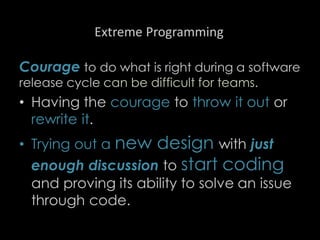 Extreme Programming
Courage to do what is right during a software
release cycle can be difficult for teams.
• Having the courage to throw it out or
rewrite it.
• Trying out a new design with just
enough discussion to start coding
and proving its ability to solve an issue
through code.
91
 