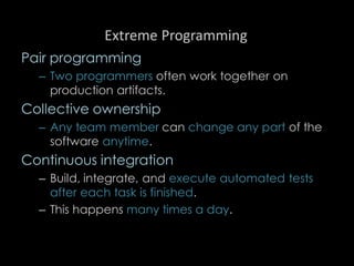 Extreme Programming
Pair programming
– Two programmers often work together on
production artifacts.
Collective ownership
– Any team member can change any part of the
software anytime.
Continuous integration
– Build, integrate, and execute automated tests
after each task is finished.
– This happens many times a day.
96
 