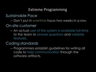 Extreme Programming
Sustainable Pace
– Don’t put in overtime hours two weeks in a row.
On-site customer
– An actual user of the system is available full-time
to the team to answer questions and validate
features.
Coding standards
– Programmers establish guidelines for writing all
code to help communication through the
software artifacts.
97
 