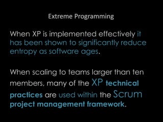 Extreme Programming
When XP is implemented effectively it
has been shown to significantly reduce
entropy as software ages.
When scaling to teams larger than ten
members, many of the XP technical
practices are used within the Scrum
project management framework.
99
 
