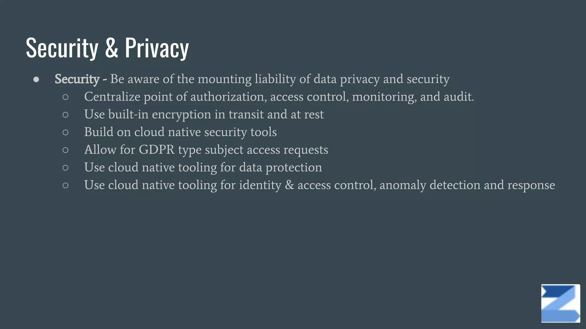 Security & Privacy
● Security - Be aware of the mounting liability of data privacy and security
○ Centralize point of authorization, access control, monitoring, and audit.
○ Use built-in encryption in transit and at rest
○ Build on cloud native security tools
○ Allow for GDPR type subject access requests
○ Use cloud native tooling for data protection
○ Use cloud native tooling for identity & access control, anomaly detection and response
 