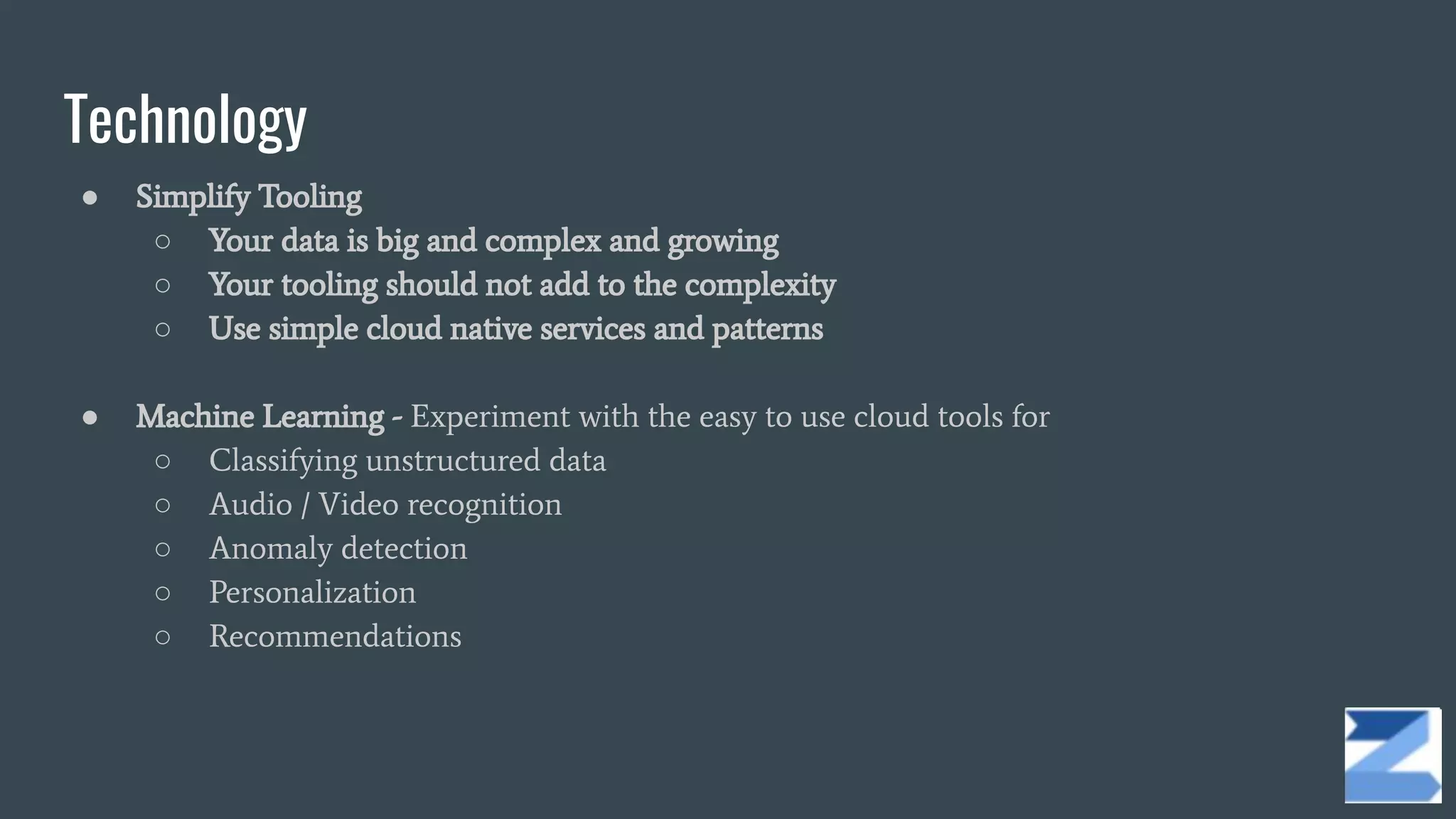 Technology
● Simplify Tooling
○ Your data is big and complex and growing
○ Your tooling should not add to the complexity
○ Use simple cloud native services and patterns
● Machine Learning - Experiment with the easy to use cloud tools for
○ Classifying unstructured data
○ Audio / Video recognition
○ Anomaly detection
○ Personalization
○ Recommendations
 