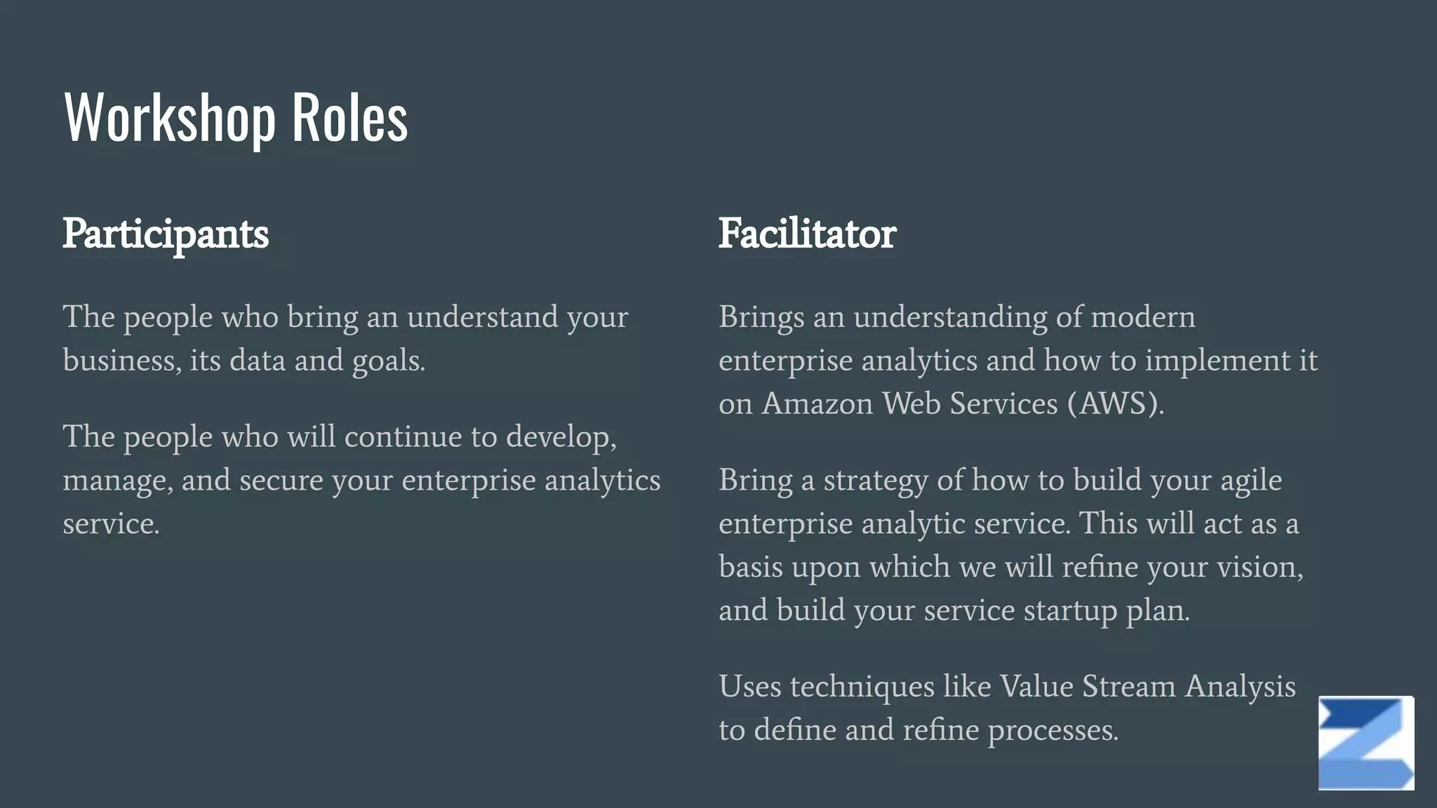 Workshop Roles
Participants
The people who bring an understand your
business, its data and goals.
The people who will continue to develop,
manage, and secure your enterprise analytics
service.
Facilitator
Brings an understanding of modern
enterprise analytics and how to implement it
on Amazon Web Services (AWS).
Bring a strategy of how to build your agile
enterprise analytic service. This will act as a
basis upon which we will reﬁne your vision,
and build your service startup plan.
Uses techniques like Value Stream Analysis
to deﬁne and reﬁne processes.
 