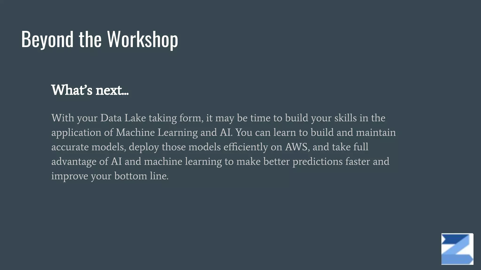 Beyond the Workshop
What’s next...
With your Data Lake taking form, it may be time to build your skills in the
application of Machine Learning and AI. You can learn to build and maintain
accurate models, deploy those models eﬃciently on AWS, and take full
advantage of AI and machine learning to make better predictions faster and
improve your bottom line.
 