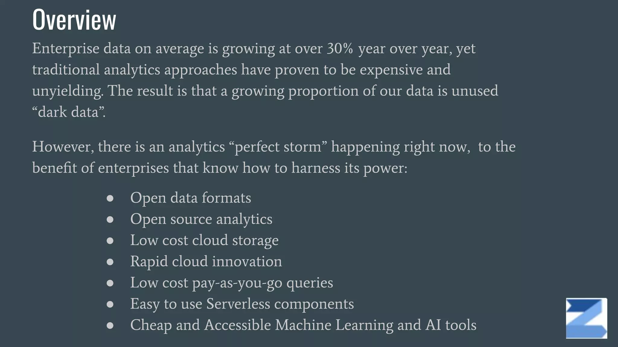 Overview
Enterprise data on average is growing at over 30% year over year, yet
traditional analytics approaches have proven to be expensive and
unyielding. The result is that a growing proportion of our data is unused
“dark data”.
However, there is an analytics “perfect storm” happening right now, to the
beneﬁt of enterprises that know how to harness its power:
● Open data formats
● Open source analytics
● Low cost cloud storage
● Rapid cloud innovation
● Low cost pay-as-you-go queries
● Easy to use Serverless components
● Cheap and Accessible Machine Learning and AI tools
 