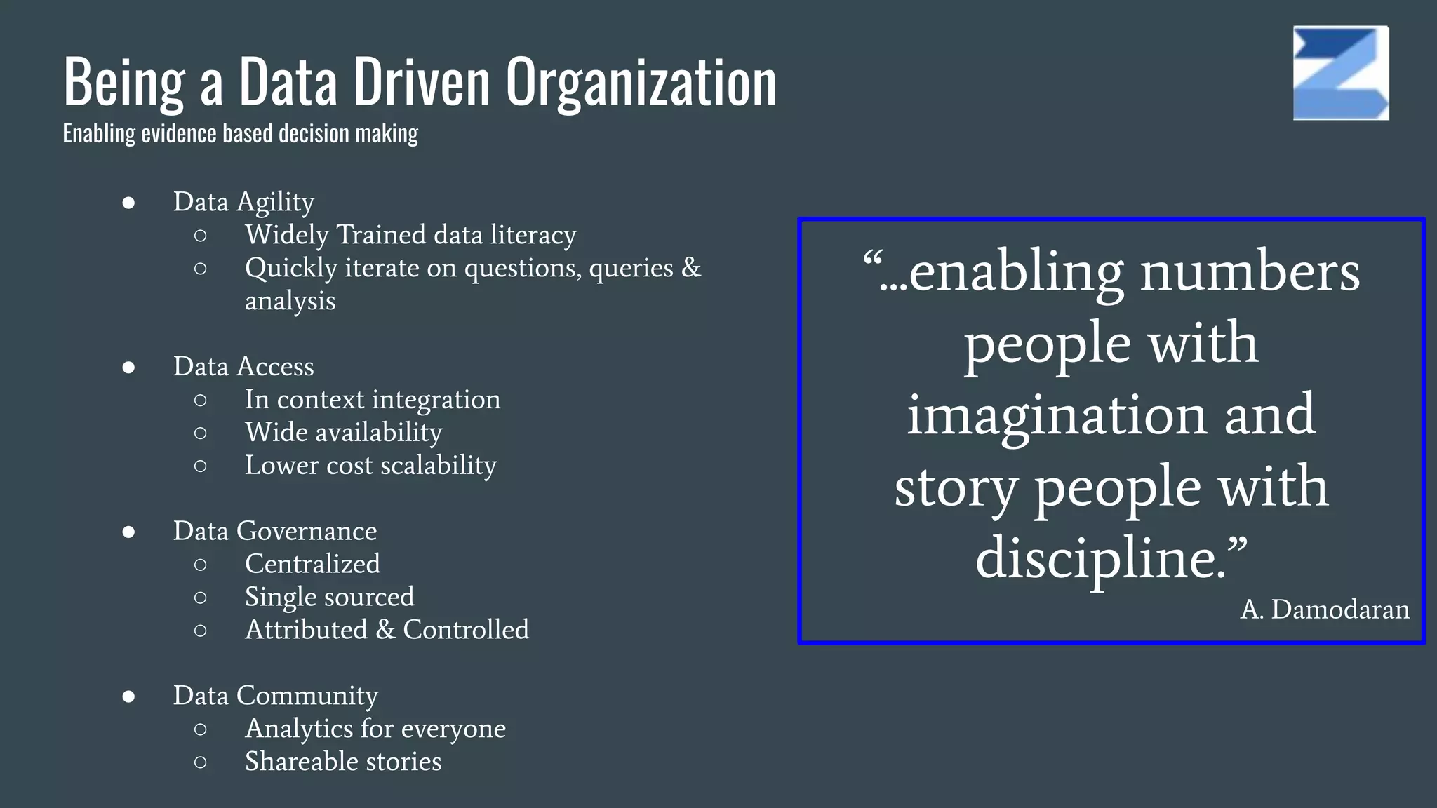Being a Data Driven Organization
Enabling evidence based decision making
● Data Agility
○ Widely Trained data literacy
○ Quickly iterate on questions, queries &
analysis
● Data Access
○ In context integration
○ Wide availability
○ Lower cost scalability
● Data Governance
○ Centralized
○ Single sourced
○ Attributed & Controlled
● Data Community
○ Analytics for everyone
○ Shareable stories
“...enabling numbers
people with
imagination and
story people with
discipline.”
A. Damodaran
 