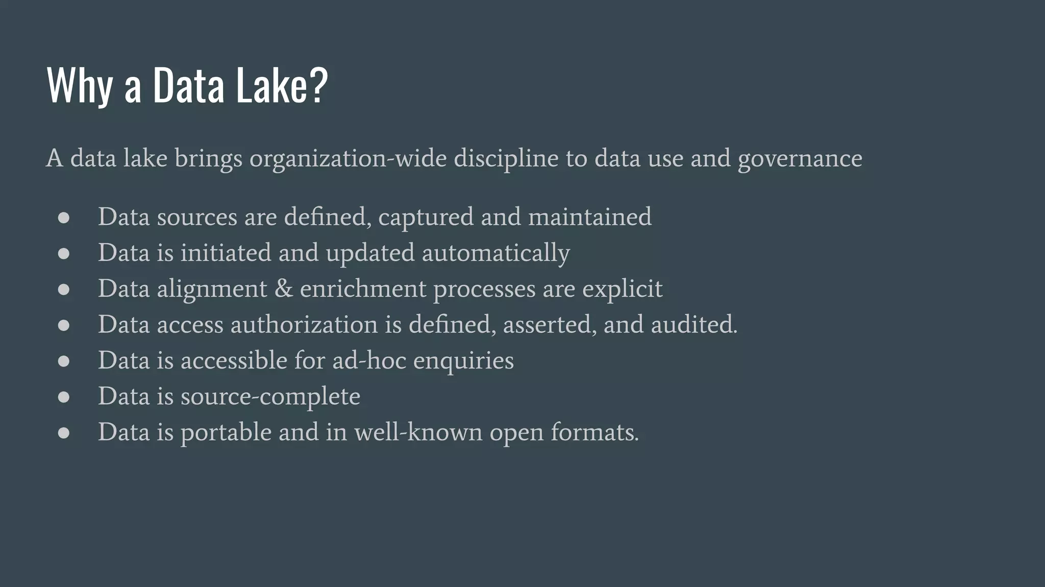 Why a Data Lake?
A data lake brings organization-wide discipline to data use and governance
● Data sources are deﬁned, captured and maintained
● Data is initiated and updated automatically
● Data alignment & enrichment processes are explicit
● Data access authorization is deﬁned, asserted, and audited.
● Data is accessible for ad-hoc enquiries
● Data is source-complete
● Data is portable and in well-known open formats.
 