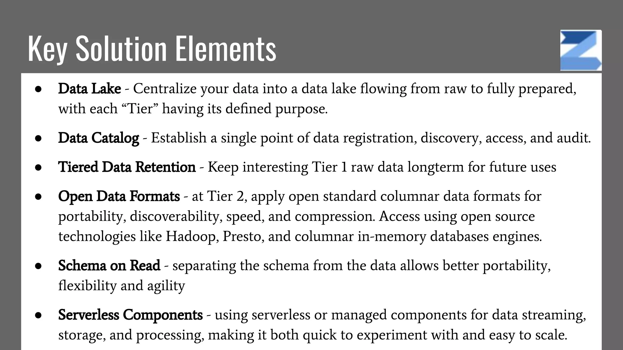 Key Solution Elements
● Data Lake - Centralize your data into a data lake ﬂowing from raw to fully prepared,
with each “Tier” having its deﬁned purpose.
● Data Catalog - Establish a single point of data registration, discovery, access, and audit.
● Tiered Data Retention - Keep interesting Tier 1 raw data longterm for future uses
● Open Data Formats - at Tier 2, apply open standard columnar data formats for
portability, discoverability, speed, and compression. Access using open source
technologies like Hadoop, Presto, and columnar in-memory databases engines.
● Schema on Read - separating the schema from the data allows better portability,
ﬂexibility and agility
● Serverless Components - using serverless or managed components for data streaming,
storage, and processing, making it both quick to experiment with and easy to scale.
 