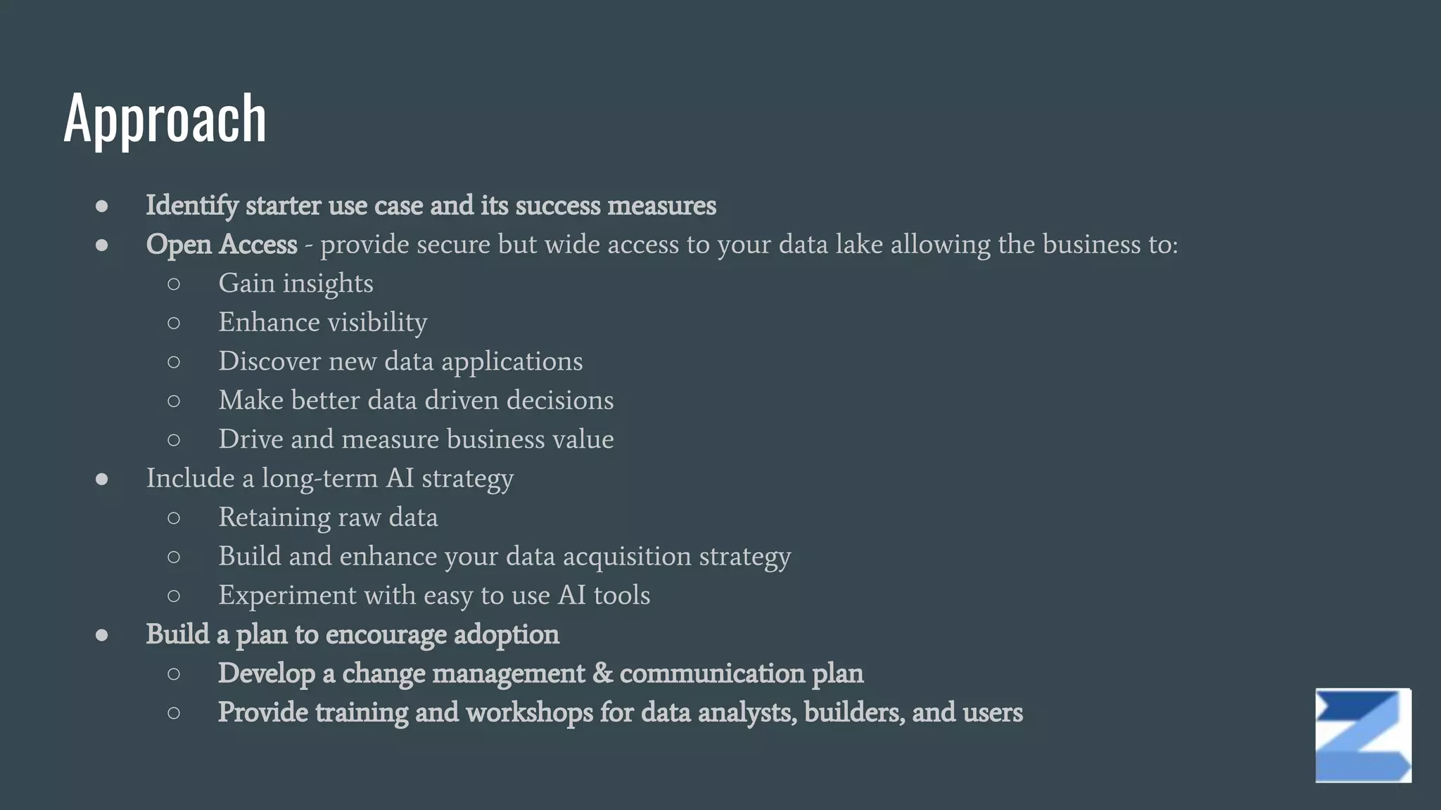 Approach
● Identify starter use case and its success measures
● Open Access - provide secure but wide access to your data lake allowing the business to:
○ Gain insights
○ Enhance visibility
○ Discover new data applications
○ Make better data driven decisions
○ Drive and measure business value
● Include a long-term AI strategy
○ Retaining raw data
○ Build and enhance your data acquisition strategy
○ Experiment with easy to use AI tools
● Build a plan to encourage adoption
○ Develop a change management & communication plan
○ Provide training and workshops for data analysts, builders, and users
 