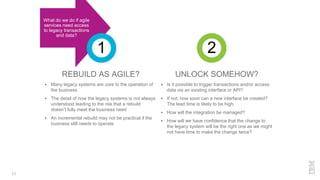 REBUILD AS AGILE?
 Many legacy systems are core to the operation of
the business
 The detail of how the legacy systems is not always
understood leading to the risk that a rebuild
doesn’t fully meet the business need
 An incremental rebuild may not be practical if the
business still needs to operate
UNLOCK SOMEHOW?
 Is it possible to trigger transactions and/or access
data via an existing interface or API?
 If not, how soon can a new interface be created?
The lead time is likely to be high.
 How will the integration be managed?
 How will we have confidence that the change to
the legacy system will be the right one as we might
not have time to make the change twice?
11
What do we do if agile
services need access
to legacy transactions
and data?
1 2
 