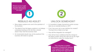 REBUILD AS AGILE?
 Many legacy systems are core to the operation of
the business
 The detail of how the legacy systems is not always
understood leading to the risk that a rebuild
doesn’t fully meet the business need
 An incremental rebuild may not be practical if the
business still needs to operate
UNLOCK SOMEHOW?
 Is it possible to trigger transactions and/or access
data via an existing interface or API?
 If not, how soon can a new interface be created?
The lead time is likely to be high.
 How will the integration be managed?
 How will we have confidence that the change to
the legacy system will be the right one as we might
not have time to make the change twice?
12
This requires a system
integration programme solution
that supports both legacy and
agile development approaches
What do we do if agile
services need access
to legacy transactions
and data?
1 2
 