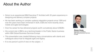 About the Author
 Simon is an experienced IBM Executive IT Architect with 20 years experience in
designing and delivery complex projects
 He has been working on complex systems integration projects since 1999 and
over the years have been immersed in SOA, ESB and more recently cloud,
mobile and agile technologies
 Over his career he has delivered projects worth cumulatively about US$2Bn
 His current role in IBM is as a technical leader in the Public Sector business
within IBM Global Business Services Europe
 This presentation was created following many conversations with clients and
colleagues about how to integrate agile and legacy
 It is one person’s point of view on the subject…!
2
Simon Greig
Executive IT Architect
IBM Global Business Services
Europe
 