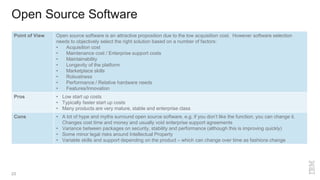 Open Source Software
23
Point of View Open source software is an attractive proposition due to the low acquisition cost. However software selection
needs to objectively select the right solution based on a number of factors:
• Acquisition cost
• Maintenance cost / Enterprise support costs
• Maintainability
• Longevity of the platform
• Marketplace skills
• Robustness
• Performance / Relative hardware needs
• Features/Innovation
Pros • Low start up costs
• Typically faster start up costs
• Many products are very mature, stable and enterprise class
Cons • A lot of hype and myths surround open source software. e.g. if you don’t like the function, you can change it.
Changes cost time and money and usually void enterprise support agreements
• Variance between packages on security, stability and performance (although this is improving quickly)
• Some minor legal risks around Intellectual Property
• Variable skills and support depending on the product – which can change over time as fashions change
 