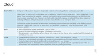 Cloud
24
Point of View Going forward, solutions should be designed to work on commodity platforms such as Linux on x86.
Cloud offers an opportunity to reduce the time to delivery of infrastructure to projects but it is not necessarily a cost
saver. Cost saving may be possible if systems are hosted on a commodity public cloud such as IBM SoftLayer,
however data security will limit the extent to which public cloud offerings can be utilised. Many cloud suppliers,
including SoftLayer, offer private clouds which are more attractive to an enterprise client.
Commercial private clouds have an associated hardware and deployment cost that needs to be picked up by the
customer. Additionally there may be some short term scalability constraints if more hardware needs to be
deployed quickly.
Pros • Rapid provisioning of new nodes if the capacity exists
• Inherent flexibility offered by hardware virtualisation technology
• Some suppliers may offset the upfront charge with a higher service charge which may be helpful for budgeting
and a business case
Cons • There remains concerns with enterprise data security – more a perception than a reality
• Cloud may not necessarily provide a cost saving as enterprises [currently] mostly prefer the majority of systems
hosted on a private cloud with dedicated non-shared hardware and storage
• Modifications such as the addition of security components and specific network separation zones within an
environment may limit some of the cloud benefits such as dynamic provisioning
 