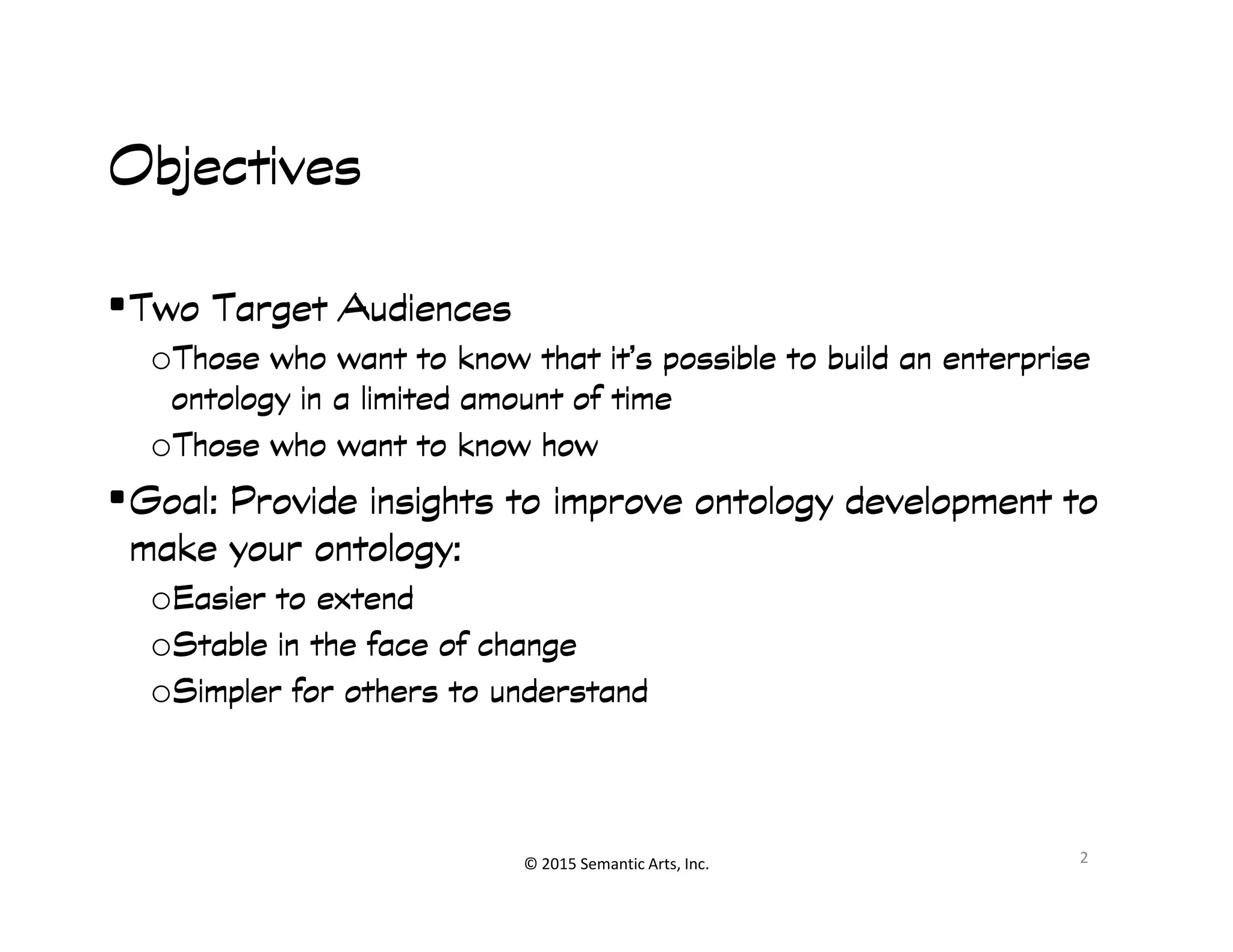 ObjectivesObjectivesObjectivesObjectives
•Two Target AudiencesTwo Target AudiencesTwo Target AudiencesTwo Target Audiences
oThose who want to know that it’s possible to build an enterpriseThose who want to know that it’s possible to build an enterpriseThose who want to know that it’s possible to build an enterpriseThose who want to know that it’s possible to build an enterprise
ontology in a limited amount of timeontology in a limited amount of timeontology in a limited amount of timeontology in a limited amount of time
oThose who want to know howThose who want to know howThose who want to know howThose who want to know how
•Goal: Provide insights to improve ontology development toGoal: Provide insights to improve ontology development to
© 2015 Semantic Arts, Inc.
•Goal: Provide insights to improve ontology development toGoal: Provide insights to improve ontology development toGoal: Provide insights to improve ontology development toGoal: Provide insights to improve ontology development to
make your ontology:make your ontology:make your ontology:make your ontology:
oEasier to extendEasier to extendEasier to extendEasier to extend
oStable in the face of changeStable in the face of changeStable in the face of changeStable in the face of change
oSimpler for others to understandSimpler for others to understandSimpler for others to understandSimpler for others to understand
2
 