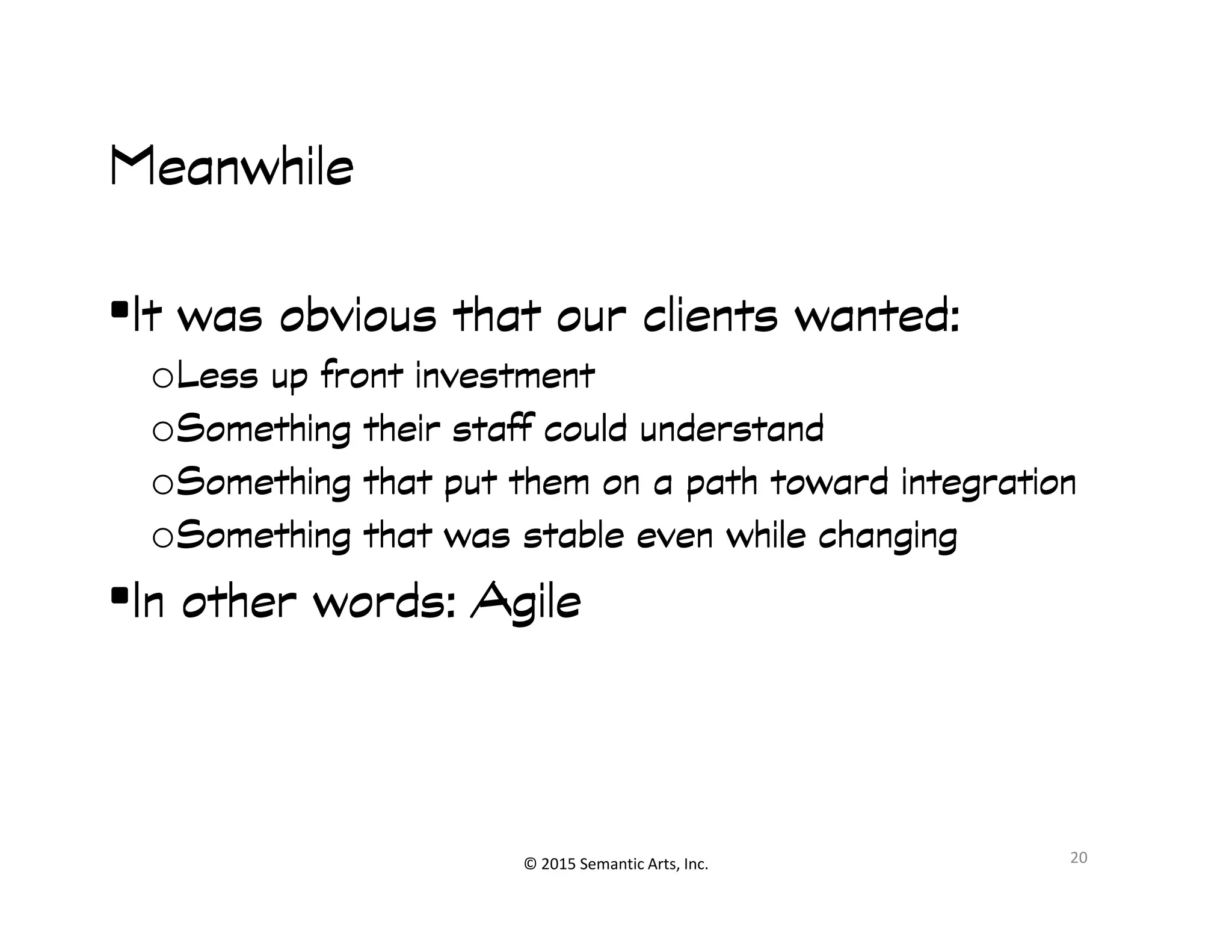 MeanwhileMeanwhileMeanwhileMeanwhile
•It was obvious that our clients wanted:It was obvious that our clients wanted:It was obvious that our clients wanted:It was obvious that our clients wanted:
oLess up front investmentLess up front investmentLess up front investmentLess up front investment
oSomething their staff could understandSomething their staff could understandSomething their staff could understandSomething their staff could understand
oSomething that put them on a path toward integrationSomething that put them on a path toward integrationSomething that put them on a path toward integrationSomething that put them on a path toward integration
© 2015 Semantic Arts, Inc.
oSomething that put them on a path toward integrationSomething that put them on a path toward integrationSomething that put them on a path toward integrationSomething that put them on a path toward integration
oSomething that was stable even while changingSomething that was stable even while changingSomething that was stable even while changingSomething that was stable even while changing
•In other words: AgileIn other words: AgileIn other words: AgileIn other words: Agile
20
 