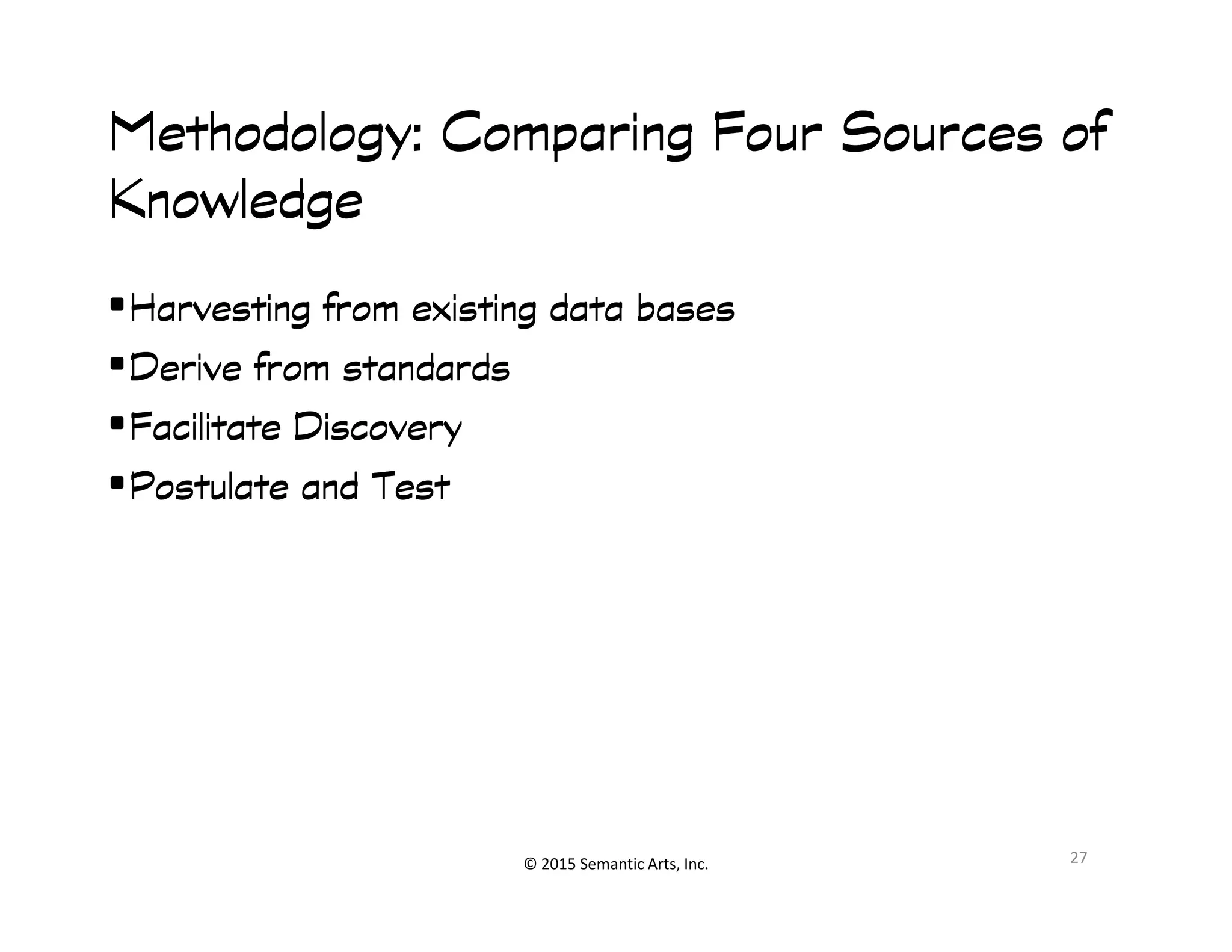 Methodology: Comparing Four Sources ofMethodology: Comparing Four Sources ofMethodology: Comparing Four Sources ofMethodology: Comparing Four Sources of
KnowledgeKnowledgeKnowledgeKnowledge
•Harvesting from existing data basesHarvesting from existing data basesHarvesting from existing data basesHarvesting from existing data bases
•Derive from standardsDerive from standardsDerive from standardsDerive from standards
•Facilitate DiscoveryFacilitate DiscoveryFacilitate DiscoveryFacilitate Discovery
•Postulate and TestPostulate and TestPostulate and TestPostulate and Test
© 2015 Semantic Arts, Inc.
•Postulate and TestPostulate and TestPostulate and TestPostulate and Test
27
 