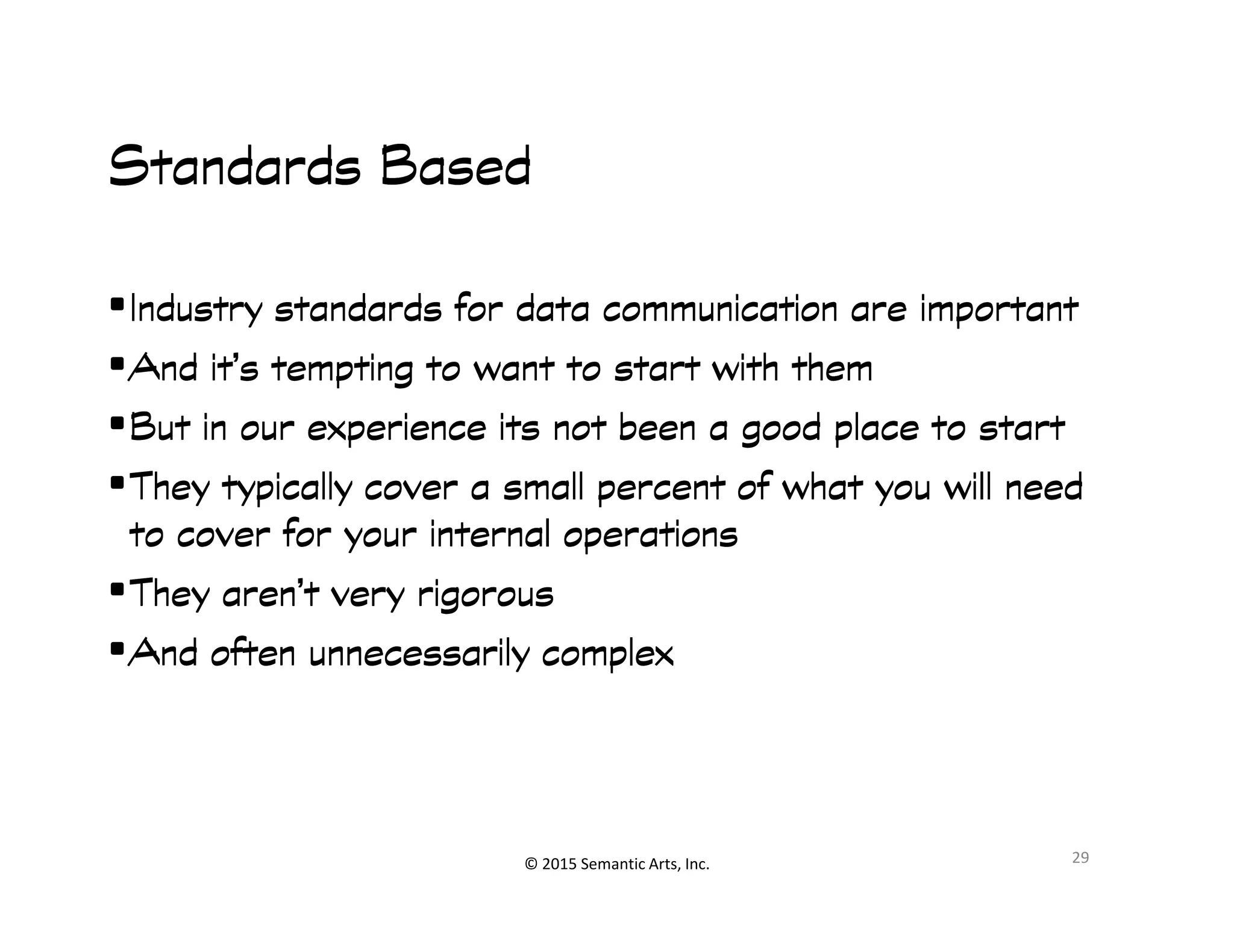 Standards BasedStandards BasedStandards BasedStandards Based
•Industry standards for data communication are importantIndustry standards for data communication are importantIndustry standards for data communication are importantIndustry standards for data communication are important
•And it’s tempting to want to start with themAnd it’s tempting to want to start with themAnd it’s tempting to want to start with themAnd it’s tempting to want to start with them
•But in our experience its not been a good place to startBut in our experience its not been a good place to startBut in our experience its not been a good place to startBut in our experience its not been a good place to start
•They typically cover a small percent of what you will needThey typically cover a small percent of what you will needThey typically cover a small percent of what you will needThey typically cover a small percent of what you will need
© 2015 Semantic Arts, Inc.
•They typically cover a small percent of what you will needThey typically cover a small percent of what you will needThey typically cover a small percent of what you will needThey typically cover a small percent of what you will need
to cover for your internal operationsto cover for your internal operationsto cover for your internal operationsto cover for your internal operations
•They aren’t very rigorousThey aren’t very rigorousThey aren’t very rigorousThey aren’t very rigorous
•And often unnecessarily complexAnd often unnecessarily complexAnd often unnecessarily complexAnd often unnecessarily complex
29
 