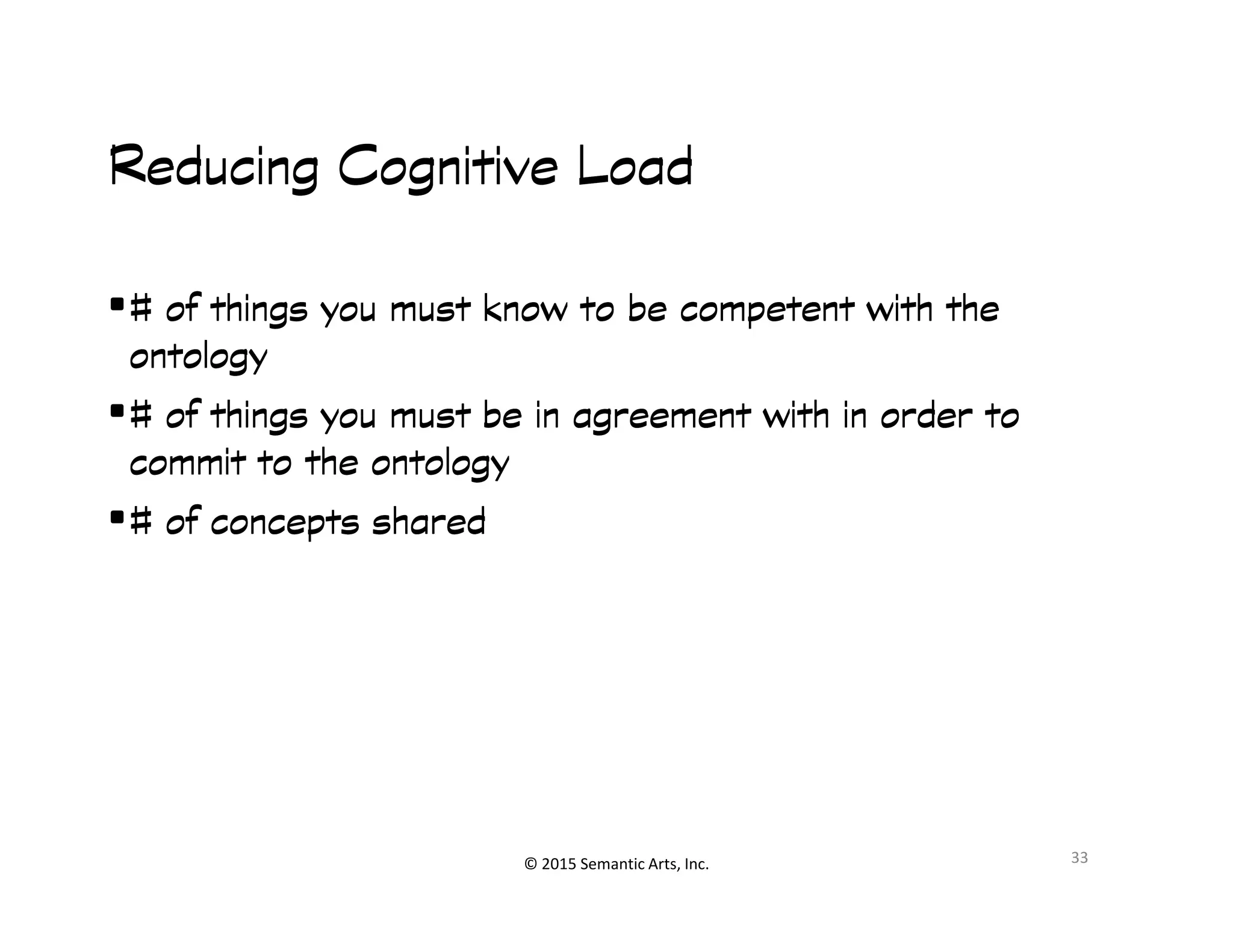 匀#
Reducing Cognitive LoadReducing Cognitive LoadReducing Cognitive LoadReducing Cognitive Load
•# of things you must know to be competent with the# of things you must know to be competent with the# of things you must know to be competent with the# of things you must know to be competent with the
ontologyontologyontologyontology
•# of things you must be in agreement with in order to# of things you must be in agreement with in order to# of things you must be in agreement with in order to# of things you must be in agreement with in order to
commit to the ontologycommit to the ontologycommit to the ontologycommit to the ontology
© 2015 Semantic Arts, Inc.
commit to the ontologycommit to the ontologycommit to the ontologycommit to the ontology
•# of concepts shared# of concepts shared# of concepts shared# of concepts shared
33
 