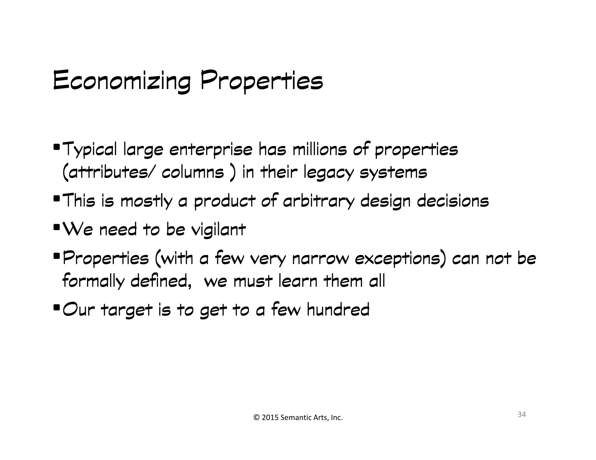 ︀︀
Economizing PropertiesEconomizing PropertiesEconomizing PropertiesEconomizing Properties
•Typical large enterprise has millions of propertiesTypical large enterprise has millions of propertiesTypical large enterprise has millions of propertiesTypical large enterprise has millions of properties
(attributes/ columns ) in their legacy systems(attributes/ columns ) in their legacy systems(attributes/ columns ) in their legacy systems(attributes/ columns ) in their legacy systems
•This is mostly a product of arbitrary design decisionsThis is mostly a product of arbitrary design decisionsThis is mostly a product of arbitrary design decisionsThis is mostly a product of arbitrary design decisions
•We need to be vigilantWe need to be vigilantWe need to be vigilantWe need to be vigilant
© 2015 Semantic Arts, Inc.
•We need to be vigilantWe need to be vigilantWe need to be vigilantWe need to be vigilant
•Properties (with a few very narrow exceptions) can not beProperties (with a few very narrow exceptions) can not beProperties (with a few very narrow exceptions) can not beProperties (with a few very narrow exceptions) can not be
formally defined, we must learn them allformally defined, we must learn them allformally defined, we must learn them allformally defined, we must learn them all
•Our target is to get to a few hundredOur target is to get to a few hundredOur target is to get to a few hundredOur target is to get to a few hundred
34
 