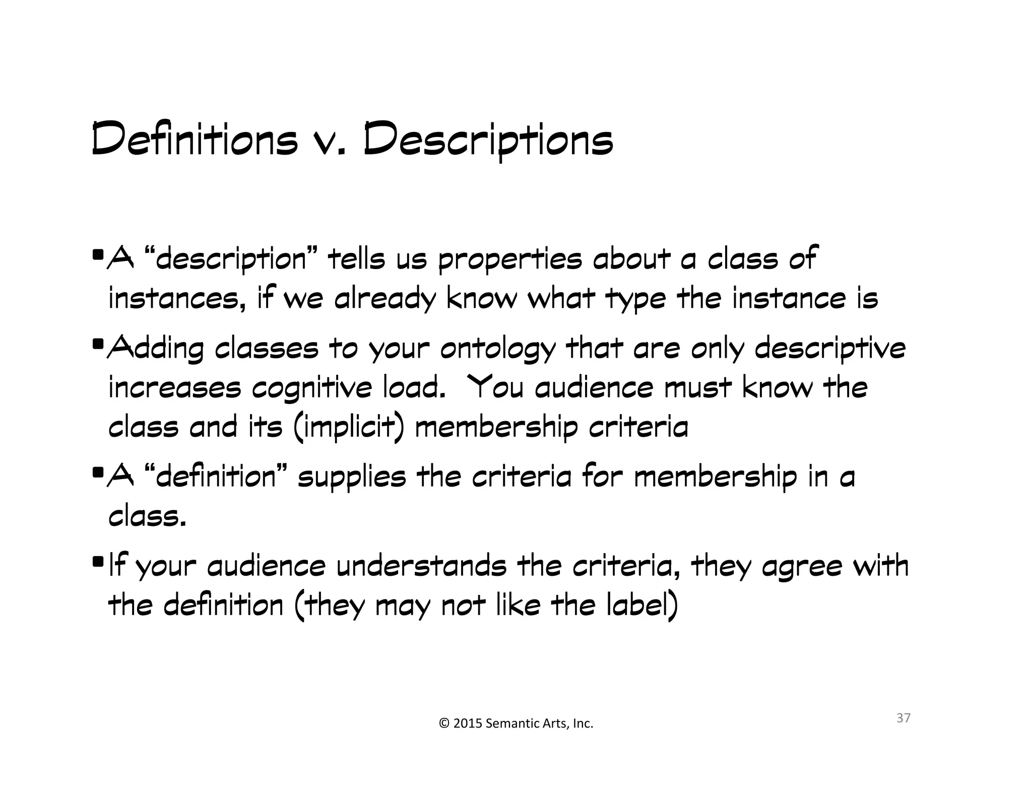 ︀︀
Definitions v. DescriptionsDefinitions v. DescriptionsDefinitions v. DescriptionsDefinitions v. Descriptions
•A “description” tells us properties about a class ofA “description” tells us properties about a class ofA “description” tells us properties about a class ofA “description” tells us properties about a class of
instances, if we already know what type the instance isinstances, if we already know what type the instance isinstances, if we already know what type the instance isinstances, if we already know what type the instance is
•Adding classes to your ontology that are only descriptiveAdding classes to your ontology that are only descriptiveAdding classes to your ontology that are only descriptiveAdding classes to your ontology that are only descriptive
increases cognitive load. You audience must know theincreases cognitive load. You audience must know theincreases cognitive load. You audience must know theincreases cognitive load. You audience must know the
© 2015 Semantic Arts, Inc.
increases cognitive load. You audience must know theincreases cognitive load. You audience must know theincreases cognitive load. You audience must know theincreases cognitive load. You audience must know the
class and its (implicit) membership criteriaclass and its (implicit) membership criteriaclass and its (implicit) membership criteriaclass and its (implicit) membership criteria
•A “definition” supplies the criteria for membership in aA “definition” supplies the criteria for membership in aA “definition” supplies the criteria for membership in aA “definition” supplies the criteria for membership in a
class.class.class.class.
•If your audience understands the criteria, they agree withIf your audience understands the criteria, they agree withIf your audience understands the criteria, they agree withIf your audience understands the criteria, they agree with
the definition (they may not like the label)the definition (they may not like the label)the definition (they may not like the label)the definition (they may not like the label)
37
 