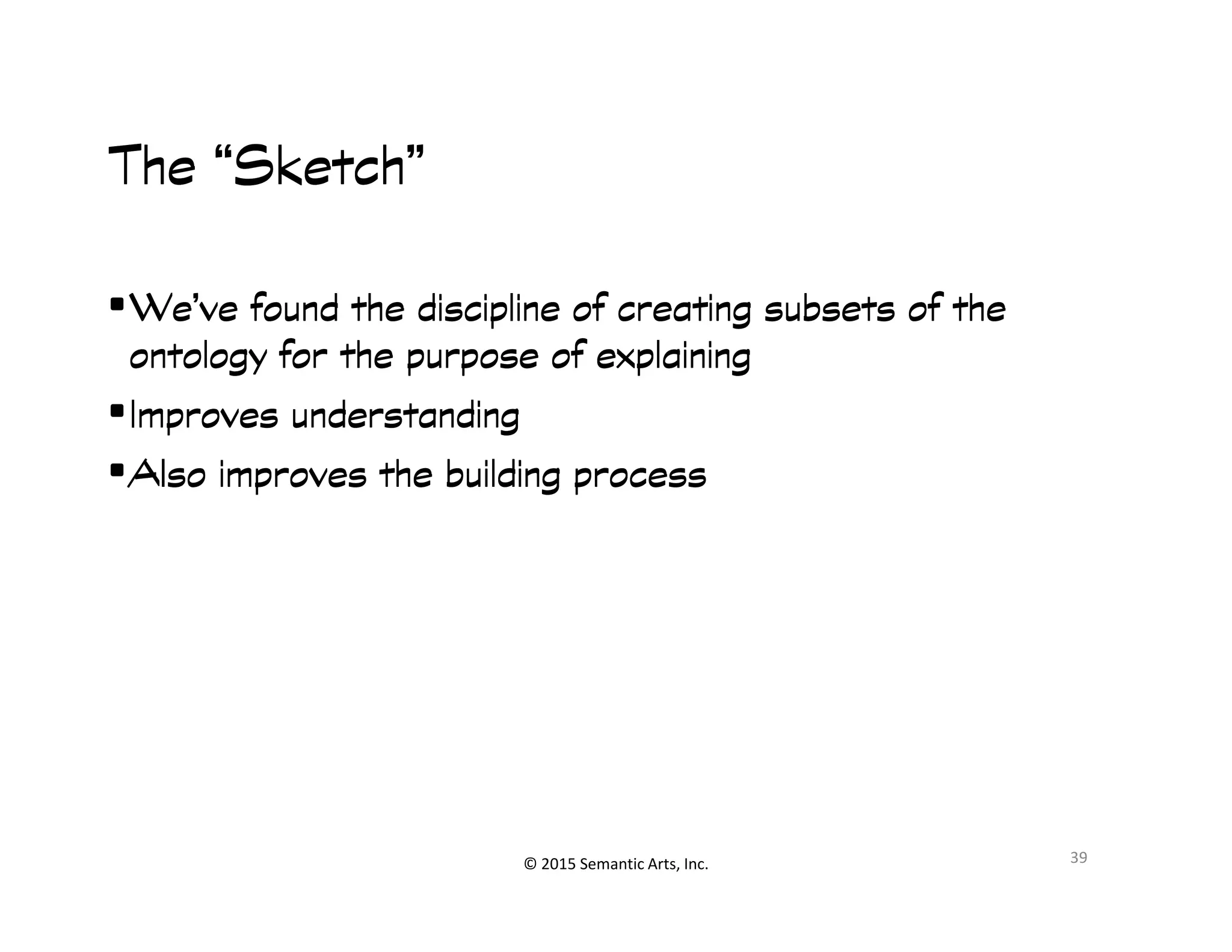 ︀︀
The “Sketch”The “Sketch”The “Sketch”The “Sketch”
•We’ve found the discipline of creating subsets of theWe’ve found the discipline of creating subsets of theWe’ve found the discipline of creating subsets of theWe’ve found the discipline of creating subsets of the
ontology for the purpose of explainingontology for the purpose of explainingontology for the purpose of explainingontology for the purpose of explaining
•Improves understandingImproves understandingImproves understandingImproves understanding
•Also improves the building processAlso improves the building processAlso improves the building processAlso improves the building process
© 2015 Semantic Arts, Inc.
•Also improves the building processAlso improves the building processAlso improves the building processAlso improves the building process
39
 