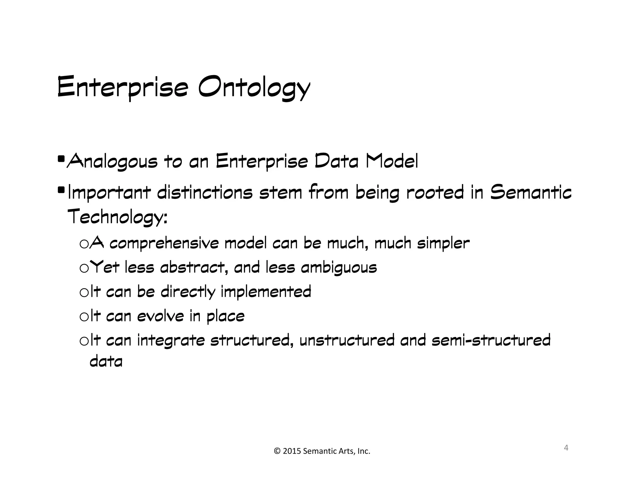 Enterprise OntologyEnterprise OntologyEnterprise OntologyEnterprise Ontology
•Analogous to an Enterprise Data ModelAnalogous to an Enterprise Data ModelAnalogous to an Enterprise Data ModelAnalogous to an Enterprise Data Model
•Important distinctions stem from being rooted in SemanticImportant distinctions stem from being rooted in SemanticImportant distinctions stem from being rooted in SemanticImportant distinctions stem from being rooted in Semantic
Technology:Technology:Technology:Technology:
oA comprehensive model can be much, much simplerA comprehensive model can be much, much simplerA comprehensive model can be much, much simplerA comprehensive model can be much, much simpler
© 2015 Semantic Arts, Inc.
oA comprehensive model can be much, much simplerA comprehensive model can be much, much simplerA comprehensive model can be much, much simplerA comprehensive model can be much, much simpler
oYet less abstract, and less ambiguousYet less abstract, and less ambiguousYet less abstract, and less ambiguousYet less abstract, and less ambiguous
oIt can be directly implementedIt can be directly implementedIt can be directly implementedIt can be directly implemented
oIt can evolve in placeIt can evolve in placeIt can evolve in placeIt can evolve in place
oIt can integrate structured, unstructured and semiIt can integrate structured, unstructured and semiIt can integrate structured, unstructured and semiIt can integrate structured, unstructured and semi----structuredstructuredstructuredstructured
datadatadatadata
4
 