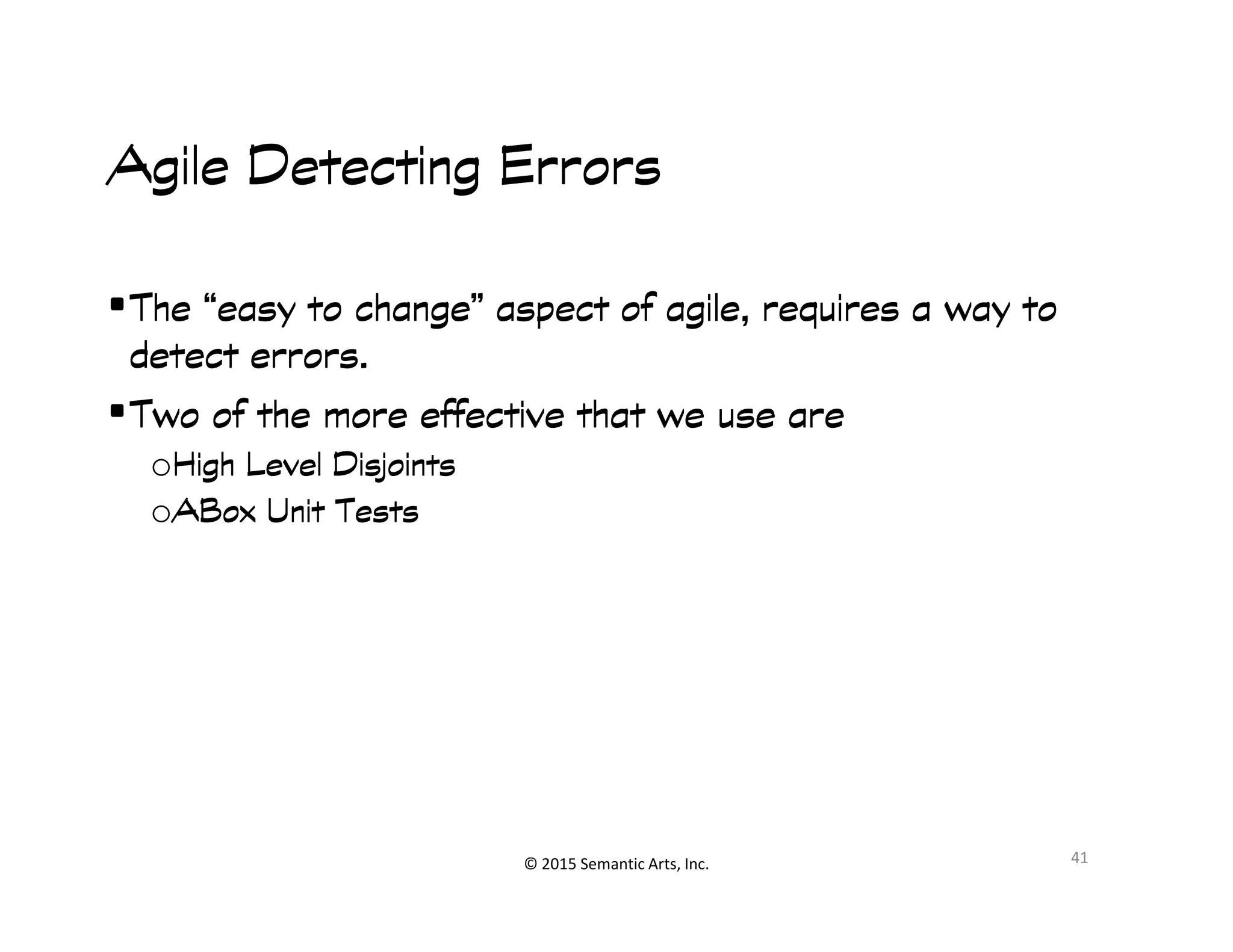 զ睰
Agile Detecting ErrorsAgile Detecting ErrorsAgile Detecting ErrorsAgile Detecting Errors
•The “easy to change” aspect of agile, requires a way toThe “easy to change” aspect of agile, requires a way toThe “easy to change” aspect of agile, requires a way toThe “easy to change” aspect of agile, requires a way to
detect errors.detect errors.detect errors.detect errors.
•Two of the more effective that we use areTwo of the more effective that we use areTwo of the more effective that we use areTwo of the more effective that we use are
oHigh Level DisjointsHigh Level DisjointsHigh Level DisjointsHigh Level Disjoints
© 2015 Semantic Arts, Inc.
oHigh Level DisjointsHigh Level DisjointsHigh Level DisjointsHigh Level Disjoints
oABoxABoxABoxABox Unit TestsUnit TestsUnit TestsUnit Tests
41
 
