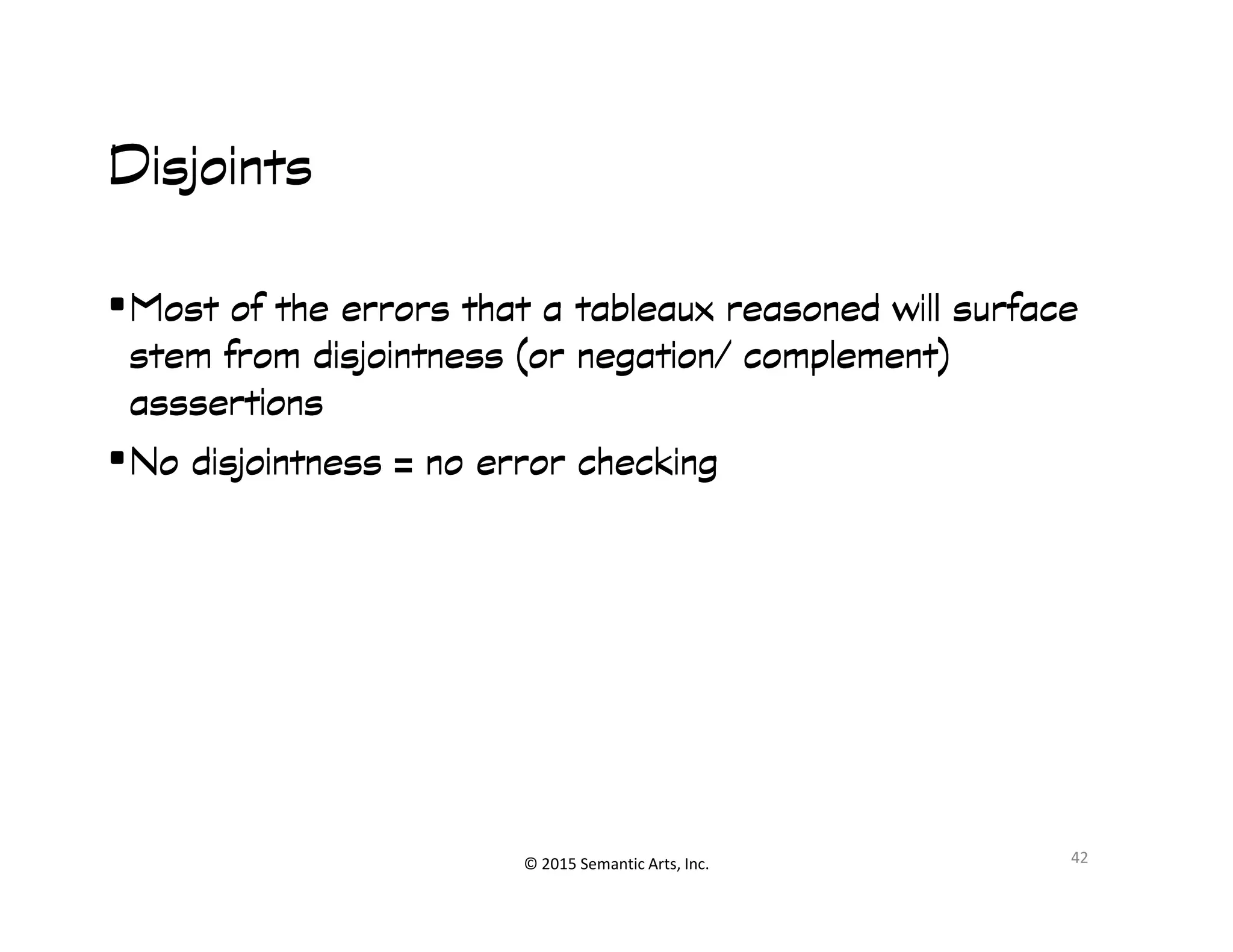 DisjointsDisjointsDisjointsDisjoints
•Most of the errors that a tableaux reasoned will surfaceMost of the errors that a tableaux reasoned will surfaceMost of the errors that a tableaux reasoned will surfaceMost of the errors that a tableaux reasoned will surface
stem fromstem fromstem fromstem from disjointnessdisjointnessdisjointnessdisjointness (or negation/ complement)(or negation/ complement)(or negation/ complement)(or negation/ complement)
asssertionsasssertionsasssertionsasssertions
•NoNoNoNo disjointnessdisjointnessdisjointnessdisjointness = no error checking= no error checking= no error checking= no error checking
© 2015 Semantic Arts, Inc.
•NoNoNoNo disjointnessdisjointnessdisjointnessdisjointness = no error checking= no error checking= no error checking= no error checking
42
 