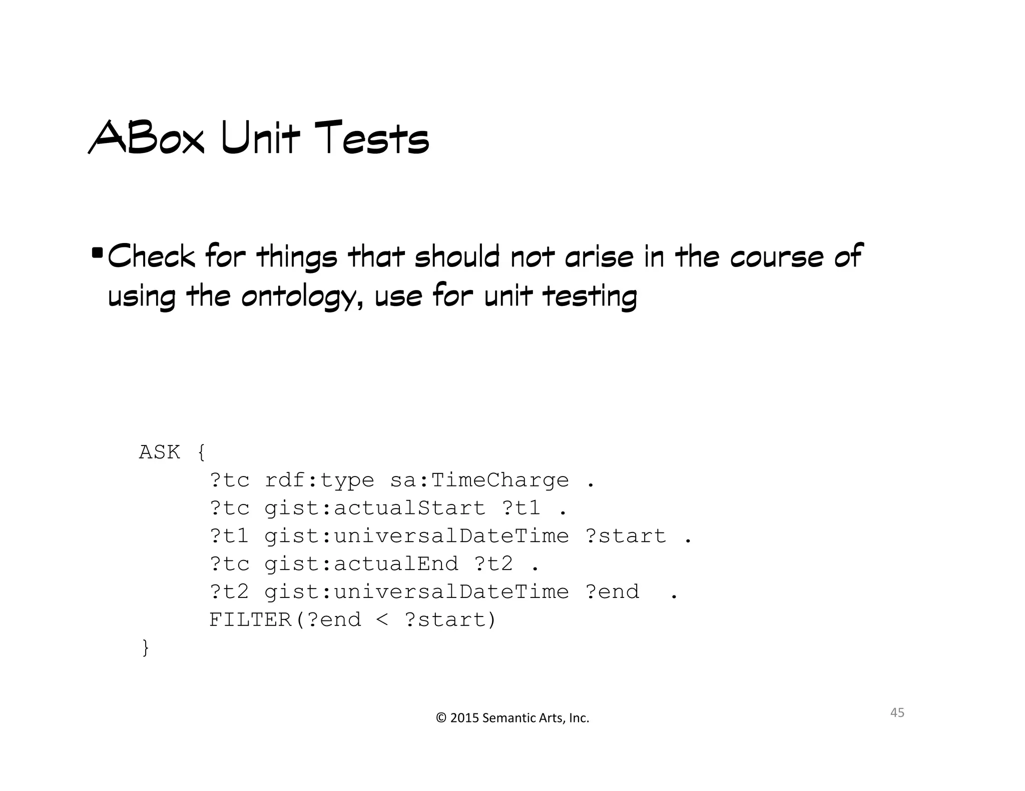 Ք︀
ABoxABoxABoxABox Unit TestsUnit TestsUnit TestsUnit Tests
•Check for things that should not arise in the course ofCheck for things that should not arise in the course ofCheck for things that should not arise in the course ofCheck for things that should not arise in the course of
using the ontology, use for unit testingusing the ontology, use for unit testingusing the ontology, use for unit testingusing the ontology, use for unit testing
© 2015 Semantic Arts, Inc. 45
ASK {
?tc rdf:type sa:TimeCharge .
?tc gist:actualStart ?t1 .
?t1 gist:universalDateTime ?start .
?tc gist:actualEnd ?t2 .
?t2 gist:universalDateTime ?end .
FILTER(?end < ?start)
}
 
