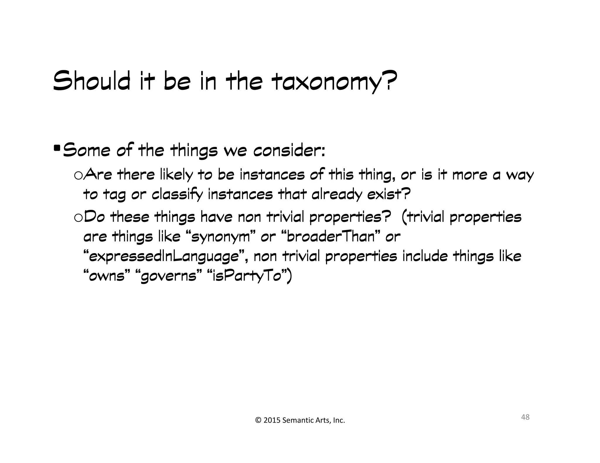 Ք︀
Should it be in the taxonomy?Should it be in the taxonomy?Should it be in the taxonomy?Should it be in the taxonomy?
•Some of the things we consider:Some of the things we consider:Some of the things we consider:Some of the things we consider:
oAre there likely to be instances of this thing, or is it more a wayAre there likely to be instances of this thing, or is it more a wayAre there likely to be instances of this thing, or is it more a wayAre there likely to be instances of this thing, or is it more a way
to tag or classify instances that already exist?to tag or classify instances that already exist?to tag or classify instances that already exist?to tag or classify instances that already exist?
oDo these things have non trivial properties? (trivial propertiesDo these things have non trivial properties? (trivial propertiesDo these things have non trivial properties? (trivial propertiesDo these things have non trivial properties? (trivial properties
are things like “synonym” or “are things like “synonym” or “are things like “synonym” or “are things like “synonym” or “broaderThanbroaderThanbroaderThanbroaderThan” or” or” or” or
© 2015 Semantic Arts, Inc.
are things like “synonym” or “are things like “synonym” or “are things like “synonym” or “are things like “synonym” or “broaderThanbroaderThanbroaderThanbroaderThan” or” or” or” or
““““expressedInLanguageexpressedInLanguageexpressedInLanguageexpressedInLanguage”, non trivial properties include things like”, non trivial properties include things like”, non trivial properties include things like”, non trivial properties include things like
“owns” “governs” ““owns” “governs” ““owns” “governs” ““owns” “governs” “isPartyToisPartyToisPartyToisPartyTo”)”)”)”)
48
 