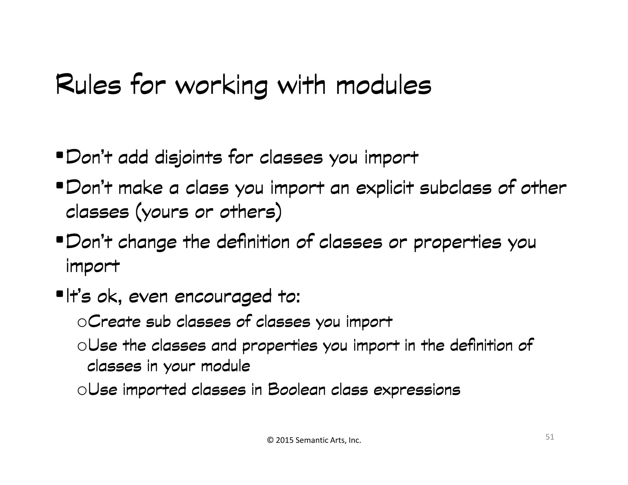 Ք쭠
Rules for working with modulesRules for working with modulesRules for working with modulesRules for working with modules
•Don’t add disjoints for classes you importDon’t add disjoints for classes you importDon’t add disjoints for classes you importDon’t add disjoints for classes you import
•Don’t make a class you import an explicit subclass of otherDon’t make a class you import an explicit subclass of otherDon’t make a class you import an explicit subclass of otherDon’t make a class you import an explicit subclass of other
classes (yours or others)classes (yours or others)classes (yours or others)classes (yours or others)
•Don’t change the definition of classes or properties youDon’t change the definition of classes or properties youDon’t change the definition of classes or properties youDon’t change the definition of classes or properties you
© 2015 Semantic Arts, Inc.
•Don’t change the definition of classes or properties youDon’t change the definition of classes or properties youDon’t change the definition of classes or properties youDon’t change the definition of classes or properties you
importimportimportimport
•It’s ok, even encouraged to:It’s ok, even encouraged to:It’s ok, even encouraged to:It’s ok, even encouraged to:
oCreate sub classes of classes youCreate sub classes of classes youCreate sub classes of classes youCreate sub classes of classes you importimportimportimport
oUse the classes and properties you import in the definition ofUse the classes and properties you import in the definition ofUse the classes and properties you import in the definition ofUse the classes and properties you import in the definition of
classes in your moduleclasses in your moduleclasses in your moduleclasses in your module
oUse imported classes in Boolean class expressionsUse imported classes in Boolean class expressionsUse imported classes in Boolean class expressionsUse imported classes in Boolean class expressions
51
 