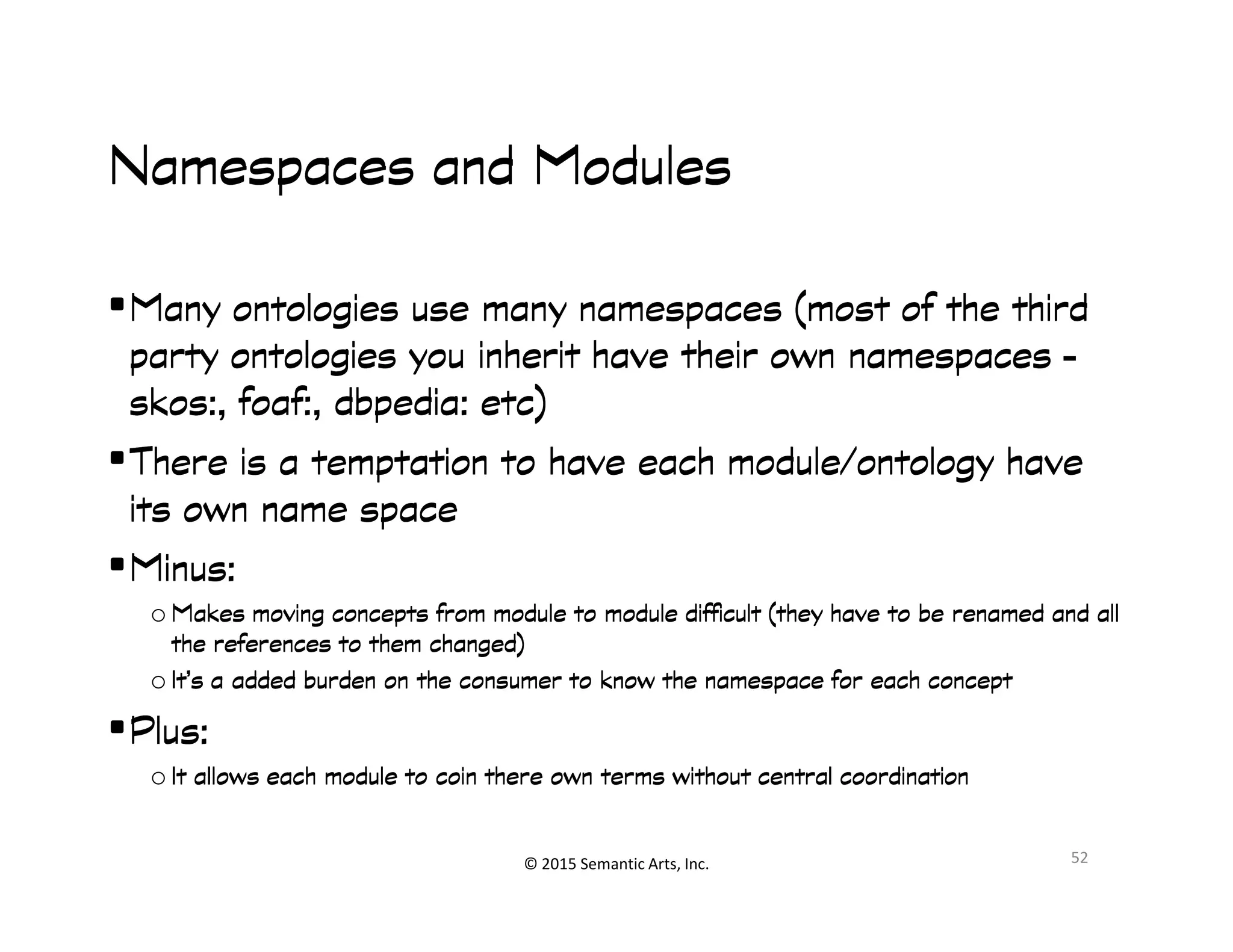 Ք쭠
Namespaces and ModulesNamespaces and ModulesNamespaces and ModulesNamespaces and Modules
•Many ontologies use many namespaces (most of the thirdMany ontologies use many namespaces (most of the thirdMany ontologies use many namespaces (most of the thirdMany ontologies use many namespaces (most of the third
party ontologies you inherit have their own namespacesparty ontologies you inherit have their own namespacesparty ontologies you inherit have their own namespacesparty ontologies you inherit have their own namespaces ––––
skosskosskosskos:,:,:,:, foaffoaffoaffoaf:,:,:,:, dbpediadbpediadbpediadbpedia:::: etcetcetcetc))))
•There is a temptation to have each module/ontology haveThere is a temptation to have each module/ontology haveThere is a temptation to have each module/ontology haveThere is a temptation to have each module/ontology have
© 2015 Semantic Arts, Inc.
•There is a temptation to have each module/ontology haveThere is a temptation to have each module/ontology haveThere is a temptation to have each module/ontology haveThere is a temptation to have each module/ontology have
its own name spaceits own name spaceits own name spaceits own name space
•Minus:Minus:Minus:Minus:
o Makes moving concepts from module to module difficult (they have to be renamed and allMakes moving concepts from module to module difficult (they have to be renamed and allMakes moving concepts from module to module difficult (they have to be renamed and allMakes moving concepts from module to module difficult (they have to be renamed and all
the references to them changed)the references to them changed)the references to them changed)the references to them changed)
o It’s a added burden on the consumer to know the namespace for each conceptIt’s a added burden on the consumer to know the namespace for each conceptIt’s a added burden on the consumer to know the namespace for each conceptIt’s a added burden on the consumer to know the namespace for each concept
•Plus:Plus:Plus:Plus:
o It allows each module to coin there own terms without central coordinationIt allows each module to coin there own terms without central coordinationIt allows each module to coin there own terms without central coordinationIt allows each module to coin there own terms without central coordination
52
 