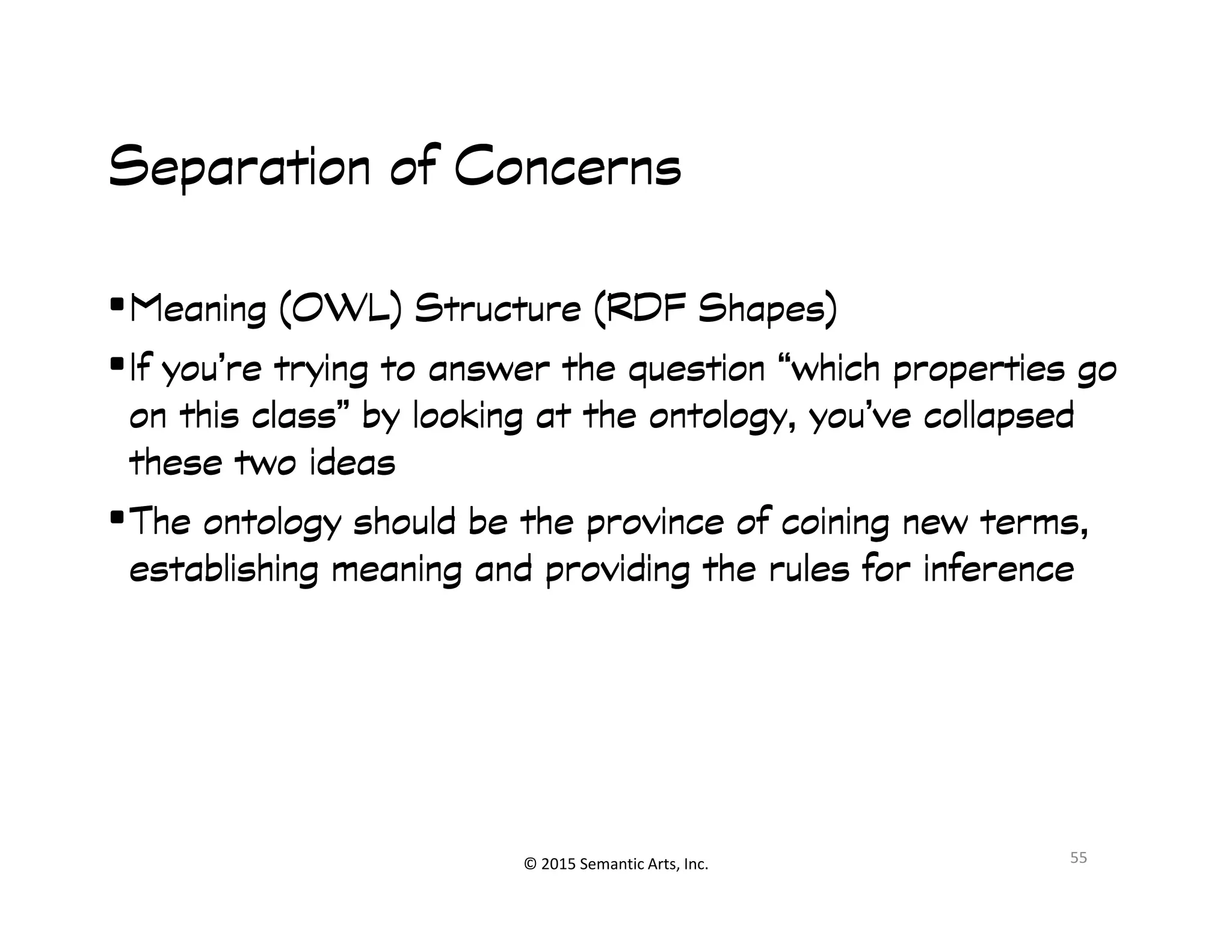 Ք쭠
Separation of ConcernsSeparation of ConcernsSeparation of ConcernsSeparation of Concerns
•Meaning (OWL) Structure (RDF Shapes)Meaning (OWL) Structure (RDF Shapes)Meaning (OWL) Structure (RDF Shapes)Meaning (OWL) Structure (RDF Shapes)
•If you’re trying to answer the question “which properties goIf you’re trying to answer the question “which properties goIf you’re trying to answer the question “which properties goIf you’re trying to answer the question “which properties go
on this class” by looking at the ontology, you’ve collapsedon this class” by looking at the ontology, you’ve collapsedon this class” by looking at the ontology, you’ve collapsedon this class” by looking at the ontology, you’ve collapsed
these two ideasthese two ideasthese two ideasthese two ideas
© 2015 Semantic Arts, Inc.
these two ideasthese two ideasthese two ideasthese two ideas
•The ontology should be the province of coining new terms,The ontology should be the province of coining new terms,The ontology should be the province of coining new terms,The ontology should be the province of coining new terms,
establishing meaning and providing the rules for inferenceestablishing meaning and providing the rules for inferenceestablishing meaning and providing the rules for inferenceestablishing meaning and providing the rules for inference
55
 